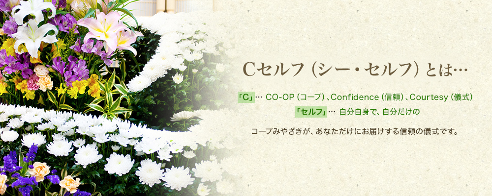 Cセルフ(シー・セルフ)とは…「C」…CO-OP(コープ)、Confidence(信頼)、Courtesy(儀式)「セルフ」…自分自身で、自分だけの コープみやざきが、あなただけにお届けする信頼の儀式です。